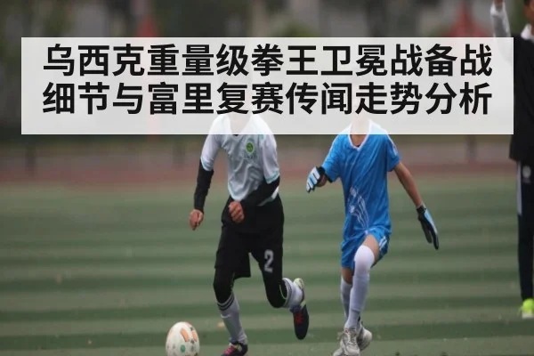乌西克重量级拳王卫冕战备战细节与富里复赛传闻走势分析（kaiyun）