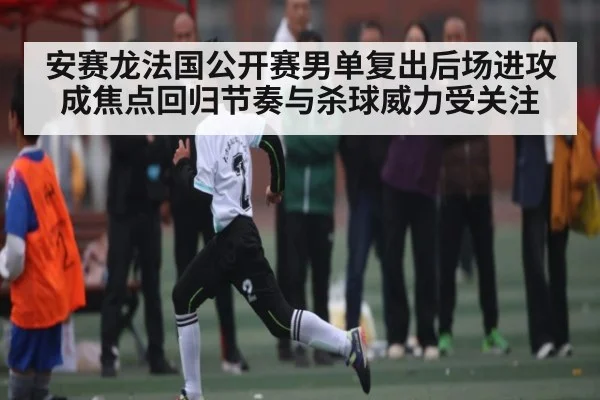 安赛龙法国公开赛男单复出后场进攻成焦点回归节奏与杀球威力受关注 - kaiyun