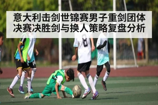意大利击剑世锦赛男子重剑团体决赛决胜剑与换人策略复盘分析 - kaiyun